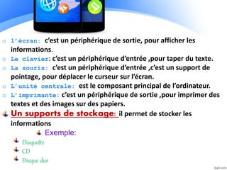 o l’écran: c’est un périphérique de sortie, pour afficher les
informations.
o Le clavier: c’est un périphérique d’entrée ,pour taper du texte.
o La souris: c’est un périphérique d’entrée ,c’est un support de
pointage, pour déplacer le curseur sur l’écran.
o L’unité centrale: est le composant principal de l’ordinateur.
o L’imprimante: c’est un périphérique de sortie ,pour imprimer des
textes et des images sur des papiers.
Un supports de stockage: il permet de stocker les
informations
Exemple:
Disquette
CD
Disque dur
 