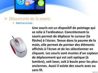  Découverte de la souris
√ Définition
Une souris est un dispositif de pointage qui
se relie à l'ordinateur. Concrètement la
souris permet de déplacer le curseur (la
flèche) à l'écran. Tenue dans la paume de la
main, elle permet de pointer des éléments
affichés à l'écran et de les sélectionner en
cliquant. Les souris sont munies d'un capteur
de déplacement qui est soit optique (à
lumière), soit laser, soit à boule pour les plus
anciennes. Aussi il existe des souris avec ou
sans fil.
 