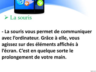  La souris
- La souris vous permet de communiquer
avec l’ordinateur. Grâce à elle, vous
agissez sur des éléments affichés à
l’écran. C’est en quelque sorte le
prolongement de votre main.
 