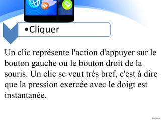 •Cliquer
Un clic représente l'action d'appuyer sur le
bouton gauche ou le bouton droit de la
souris. Un clic se veut très bref, c'est à dire
que la pression exercée avec le doigt est
instantanée.
 