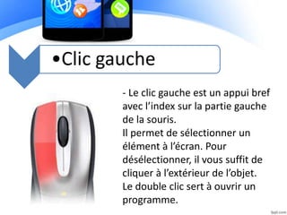 •Clic gauche
- Le clic gauche est un appui bref
avec l’index sur la partie gauche
de la souris.
Il permet de sélectionner un
élément à l’écran. Pour
désélectionner, il vous suffit de
cliquer à l’extérieur de l’objet.
Le double clic sert à ouvrir un
programme.
 