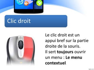 Clic droit
Le clic droit est un
appui bref sur la partie
droite de la souris.
Il sert toujours ouvrir
un menu : Le menu
contextuel.
 