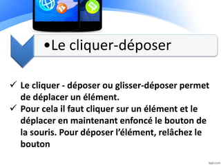 •Le cliquer-déposer
 Le cliquer - déposer ou glisser-déposer permet
de déplacer un élément.
 Pour cela il faut cliquer sur un élément et le
déplacer en maintenant enfoncé le bouton de
la souris. Pour déposer l’élément, relâchez le
bouton
 