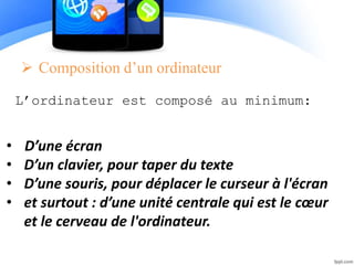  Composition d’un ordinateur
L’ordinateur est composé au minimum:
• D’une écran
• D’un clavier, pour taper du texte
• D’une souris, pour déplacer le curseur à l'écran
• et surtout : d’une unité centrale qui est le cœur
et le cerveau de l'ordinateur.
 