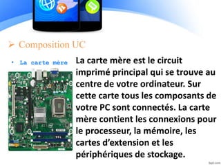  Composition UC
• La carte mère La carte mère est le circuit
imprimé principal qui se trouve au
centre de votre ordinateur. Sur
cette carte tous les composants de
votre PC sont connectés. La carte
mère contient les connexions pour
le processeur, la mémoire, les
cartes d’extension et les
périphériques de stockage.
 