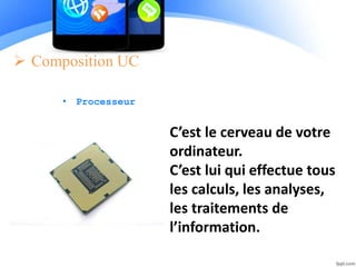  Composition UC
• Processeur
C’est le cerveau de votre
ordinateur.
C’est lui qui effectue tous
les calculs, les analyses,
les traitements de
l’information.
 