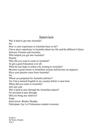 Interview
Was it hard to get into Australia?
No
How is your experience in Australia been so far?
I have more experience in Australia about my life and the different Culture
between Vietnam and Australia.
Who helped you get into Australia?
Parents
Why did you want to come to Australia?
To get a good Education over all.
What do you hope to achieve by coming to Australia?
Become a good citizen in Australian society and become an engineer.
Have your parents come from Australia?
No
Where you prepared for Australia and how?
Yes I have learned English in my country before I came here.
When did you come to Australia?
July last year.
Was it hard to pass through the Australian airport?
No not hard to pass through
Did you bring any relatives?
Nope.
Interviewer: Bradey Murphy
Participant: Jay Le (Vietnamese student overseas)




English 1
By Bradey Murphy
Task 2
 
