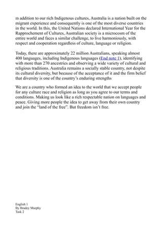 In addition to our rich Indigenous cultures, Australia is a nation built on the
migrant experience and consequently is one of the most diverse countries
in the world. In this, the United Nations declared International Year for the
Rapprochement of Cultures, Australian society is a microcosm of the
entire world and faces a similar challenge, to live harmoniously, with
respect and cooperation regardless of culture, language or religion.

Today, there are approximately 22 million Australians, speaking almost
400 languages, including Indigenous languages (End note 1), identifying
with more than 270 ancestries and observing a wide variety of cultural and
religious traditions. Australia remains a socially stable country, not despite
its cultural diversity, but because of the acceptance of it and the firm belief
that diversity is one of the country’s enduring strengths

We are a country who formed an idea to the world that we accept people
for any culture race and religion as long as you agree to our terms and
conditions. Making us look like a rich respectable nation on languages and
peace. Giving more people the idea to get away from their own country
and join the “land of the free”. But freedom isn’t free.




English 1
By Bradey Murphy
Task 2
 