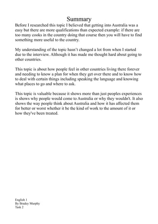 Summary
Before I researched this topic I believed that getting into Australia was a
easy but there are more qualifications than expected example: if there are
too many cooks in the country doing that course then you will have to find
something more useful to the country.

My understanding of the topic hasn’t changed a lot from when I started
due to the interview. Although it has made me thought hard about going to
other countries.

This topic is about how people feel in other countries living there forever
and needing to know a plan for when they get over there and to know how
to deal with certain things including speaking the language and knowing
what places to go and where to ask.

This topic is valuable because it shows more than just peoples experiences
is shows why people would come to Australia or why they wouldn't. It also
shows the way people think about Australia and how it has affected them
for better or worst whether it be the kind of work to the amount of it or
how they've been treated.




English 1
By Bradey Murphy
Task 2
 