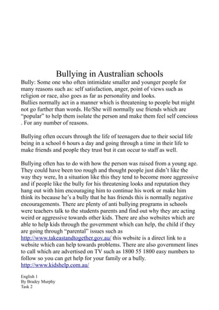 Bullying in Australian schools
Bully: Some one who often intimidate smaller and younger people for
many reasons such as: self satisfaction, anger, point of views such as
religion or race, also goes as far as personality and looks.
Bullies normally act in a manner which is threatening to people but might
not go further than words. He/She will normally use friends which are
“popular” to help them isolate the person and make them feel self concious
. For any number of reasons.

Bullying often occurs through the life of teenagers due to their social life
being in a school 6 hours a day and going through a time in their life to
make friends and people they trust but it can occur to staff as well.

Bullying often has to do with how the person was raised from a young age.
They could have been too rough and thought people just didn’t like the
way they were, In a situation like this they tend to become more aggressive
and if people like the bully for his threatening looks and reputation they
hang out with him encouraging him to continue his work or make him
think its because he’s a bully that he has friends this is normally negative
encouragements. There are plenty of anti bullying programs in schools
were teachers talk to the students parents and find out why they are acting
weird or aggressive towards other kids. There are also websites which are
able to help kids through the government which can help, the child if they
are going through “parental” issues such as
http://www.takeastandtogether.gov.au/ this website is a direct link to a
website which can help towards problems. There are also government lines
to call which are advertised on TV such as 1800 55 1800 easy numbers to
follow so you can get help for your family or a bully.
http://www.kidshelp.com.au/
English 1
By Bradey Murphy
Task 2
 
