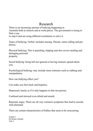 Research
There is an increasing amount of bullying happening in
Australia both at schools and at work places. The government is trying to
find a way
to stop it and are using different resolutions to solve it.

Types of bullying: Verbal- includes teasing, Threats, name calling and put
downs.

Physical bullying: This is punching, tripping and also covers stealing and
damaging personal
property.

Social bullying: being left out ignored or having rumours spread about
you.

Psychological bullying: may include more extremes such as stalking and
manipulation.

How can bullying effect you?

Can make you feel stuck and hopeless.

Depressed, lonely as if it only happens to that one person.

Confused and stressed even afraid and unsafe.

Rejected, angry. These are all very common symptoms that lead to suicide.
And alienated.

There are certain characteristics of bullies that seem to be reoccurring

English 1
By Bradey Murphy
Task 2
 