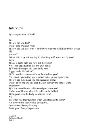 Interview
1) Have you been bullied?

Yes
2) How did you feel?
Didn’t care or didn’t react
3) How did you deal with it or did you ever deal with it and what tactics
did
you use?
I dealt with it by not reacting to what they said to me and ignored
them
4) Did u get to help and how did they help?
No I took the situation into my own hands
5) What advantages did your bully have?
Bigger and a bit “wider”.
6) Did you have an idea of why they bullied you?
No I don’t I guess they did it to feel better or more powerful.
7) How did they make you feel scared or alone?
Didn’t affect me and this didn’t affect the way my school work
progressed.
8) If you could be the bully would you yes or no?
No because I know what it feels like to be bullied.
9) Do you know the bully as a friend now?
No.
10) What was their reaction when you stood up to them?
Hit me over the head with a cricket bat.
Interviewer: Bradey Murphy
Participant: Darcy Heppleston


English 1
By Bradey Murphy
Task 2
 