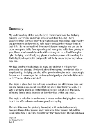 Summary
My understanding of this topic before I researched it was that bullying
happens to everyone and it will always work like this. But I have
discovered that there are many help websites and phone lines supported by
the government and parents to help people through these tough times in
their life. I have also realised the many different strategies one can use in
order to stop the bully from spreading and to stop the bully from getting to
you. I have also learned about the different ways to be bullied Examples:
cyber bullying, verbal bullying, physical and many more after reading this
I felt slightly disappointed that people will bully in any way or any where
they can.

My Idea that bullying happens to every one and that it will go away
eventually has changed I believe it should be stopped in order for kids to
keep learning. Bullying can also affect peoples thoughts about other people
forever and it encourages the victims to hold grudges which the Bible tells
us NOT to do. Matthew 6:14-15

This topic is about how the bullying in Australia can affect more than just
the one person it is a social issue that can affect their family as well, If it
gets to extreme example: contemplating suicide. Which will drastically
affect the family and a lot more of the other kids within the school.

This topic is valuable to me because it shows me how bullying hurt me and
how it has affected more and more people every day.

I believe this issue has partially been dealt with in Australian society
because it has a lot of parents and There are a lot of parents behind this
issue supporting it in every possible way they know how. The schools have
English 1
By Bradey Murphy
Task 2
 