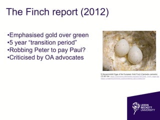 The Finch report (2012)
•Emphasised gold over green
•5 year “transition period”
•Robbing Peter to pay Paul?
•Criticised by OA advocates
© Benjamint444 Eggs of the European Gold Finch (Carduelis carduelis)
CC-BY-SA https://commons.wikimedia.org/wiki/File:Gold_Finch_eggs.jpg
https://creativecommons.org/licenses/by-sa/3.0/deed.en
 