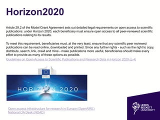 Horizon2020
Article 29.2 of the Model Grant Agreement sets out detailed legal requirements on open access to scientific
publications: under Horizon 2020, each beneficiary must ensure open access to all peer-reviewed scientific
publications relating to its results.
To meet this requirement, beneficiaries must, at the very least, ensure that any scientific peer reviewed
publications can be read online, downloaded and printed. Since any further rights - such as the right to copy,
distribute, search, link, crawl and mine - make publications more useful, beneficiaries should make every
effort to provide as many of these options as possible.
Guidelines on Open Access to Scientific Publications and Research Data in Horizon 2020 (p.4)
Open access infrastructure for research in Europe (OpenAIRE)
National OA Desk (NOAD)
 
