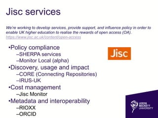 Jisc services
•Policy compliance
–SHERPA services
–Monitor Local (alpha)
•Discovery, usage and impact
–CORE (Connecting Repositories)
–IRUS-UK
•Cost management
–Jisc Monitor
•Metadata and interoperability
–RIOXX
–ORCID
We’re working to develop services, provide support, and influence policy in order to
enable UK higher education to realise the rewards of open access (OA).
https://www.jisc.ac.uk/content/open-access
 