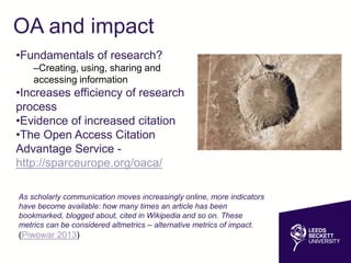 OA and impact
•Fundamentals of research?
–Creating, using, sharing and
accessing information
•Increases efficiency of research
process
•Evidence of increased citation
•The Open Access Citation
Advantage Service -
http://sparceurope.org/oaca/
As scholarly communication moves increasingly online, more indicators
have become available: how many times an article has been
bookmarked, blogged about, cited in Wikipedia and so on. These
metrics can be considered altmetrics – alternative metrics of impact.
(Piwowar 2013)
 