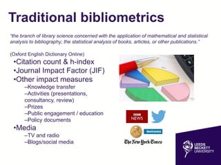 Traditional bibliometrics
“the branch of library science concerned with the application of mathematical and statistical
analysis to bibliography; the statistical analysis of books, articles, or other publications.”
(Oxford English Dictionary Online)
•Citation count & h-index
•Journal Impact Factor (JIF)
•Other impact measures
–Knowledge transfer
–Activities (presentations,
consultancy, review)
–Prizes
–Public engagement / education
–Policy documents
•Media
–TV and radio
–Blogs/social media
 