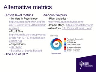 Alternative metrics
•Various flavours
–Plum analytics -
http://www.plumanalytics.com/
–Impact story - https://impactstory.org/
–Altmetric - http://www.altmetric.com/
•Article level metrics
–frontiers in Psychology
http://journal.frontiersin.org/arti
cle/10.3389/fpsyg.2013.00058/
abstract
–PLoS One
http://journals.plos.org/plosone/
article?id=10.1371/journal.pon
e.0121708
–Repositories
–IRUS-UK
–Statistics at Leeds Beckett
•The end of JIF?
 