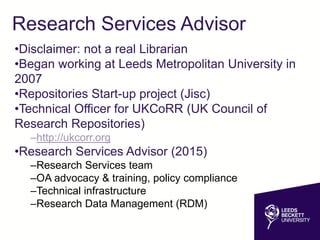 Research Services Advisor
•Disclaimer: not a real Librarian
•Began working at Leeds Metropolitan University in
2007
•Repositories Start-up project (Jisc)
•Technical Officer for UKCoRR (UK Council of
Research Repositories)
–http://ukcorr.org
•Research Services Advisor (2015)
–Research Services team
–OA advocacy & training, policy compliance
–Technical infrastructure
–Research Data Management (RDM)
 