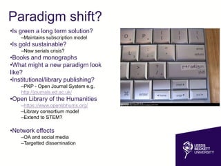 Paradigm shift?
•Is green a long term solution?
–Maintains subscription model
•Is gold sustainable?
–New serials crisis?
•Books and monographs
•What might a new paradigm look
like?
•Institutional/library publishing?
–PKP - Open Journal System e.g.
http://journals.ed.ac.uk/
•Open Library of the Humanities
–https://www.openlibhums.org/
–Library consortium model
–Extend to STEM?
•Network effects
–OA and social media
–Targetted dissemination
 