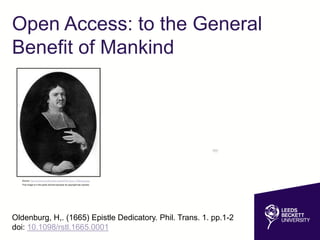 Open Access: to the General
Benefit of Mankind
Oldenburg, H,. (1665) Epistle Dedicatory. Phil. Trans. 1. pp.1-2
doi: 10.1098/rstl.1665.0001
Source: http://commons.wikimedia.org/wiki/File:Henry_Oldenburg.jpg
This image is in the public domain because its copyright has expired.
 