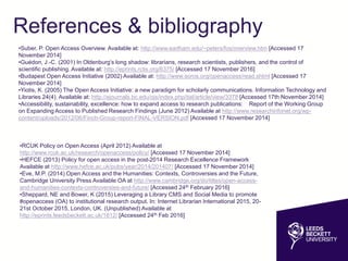 References & bibliography
•Suber, P. Open Access Overview. Available at: http://www.earlham.edu/~peters/fos/overview.htm [Accessed 17
November 2014]
•Guédon, J.-C. (2001) In Oldenburg’s long shadow: librarians, research scientists, publishers, and the control of
scientific publishing. Available at: http://eprints.rclis.org/6375/ [Accessed 17 November 2016]
•Budapest Open Access Initiative (2002) Available at: http://www.soros.org/openaccess/read.shtml [Accessed 17
November 2014]
•Yiotis, K. (2005) The Open Access Initiative: a new paradigm for scholarly communications. Information Technology
and Libraries 24(4). Available at: http://ejournals.bc.edu/ojs/index.php/ital/article/view/3378 [Accessed 17th November
2014]
•Accessibility, sustainability, excellence: how to expand access to research publications: Report of the Working Group
on Expanding Access to Published Research Findings (June 2012) Available at http://www.researchinfonet.org/wp-
content/uploads/2012/06/Finch-Group-report-FINAL-VERSION.pdf [Accessed 17 November 2014]
•RCUK Policy on Open Access (April 2012) Available at
http://www.rcuk.ac.uk/research/openaccess/policy/ [Accessed 17 November 2014]
•HEFCE (2013) Policy for open access in the post-2014 Research Excellence Framework
Available at http://www.hefce.ac.uk/pubs/year/2014/201407/ [Accessed 17 November 2014]
•Eve, M.P. (2014) Open Access and the Humanities: Contexts, Controversies and the Future,
Cambridge University Press Available OA at http://www.cambridge.org/do/titles/open-access-
and-humanities-contexts-controversies-and-future/ [Accessed 24th February 2016]
•Sheppard, NE and Bower, K (2015) Leveraging a Library CMS and Social Media to promote
#openaccess (OA) to institutional research output. In: Internet Librarian International 2015, 20-
21st October 2015, London, UK. (Unpublished) Available at
http://eprints.leedsbeckett.ac.uk/1812/ [Accessed 24th Feb 2016]
 