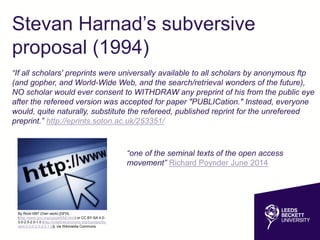 Stevan Harnad’s subversive
proposal (1994)
“If all scholars' preprints were universally available to all scholars by anonymous ftp
(and gopher, and World-Wide Web, and the search/retrieval wonders of the future),
NO scholar would ever consent to WITHDRAW any preprint of his from the public eye
after the refereed version was accepted for paper "PUBLICation." Instead, everyone
would, quite naturally, substitute the refereed, published reprint for the unrefereed
preprint.” http://eprints.soton.ac.uk/253351/
“one of the seminal texts of the open access
movement” Richard Poynder June 2014
By Rock1997 (Own work) [GFDL
(http://www.gnu.org/copyleft/fdl.html) or CC BY-SA 4.0-
3.0-2.5-2.0-1.0 (http://creativecommons.org/licenses/by-
sa/4.0-3.0-2.5-2.0-1.0)], via Wikimedia Commons
 