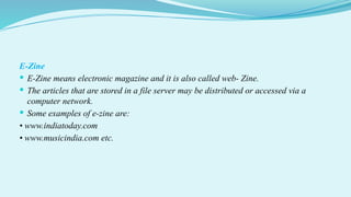 E-Zine
 E-Zine means electronic magazine and it is also called web- Zine.
 The articles that are stored in a file server may be distributed or accessed via a
computer network.
 Some examples of e-zine are:
• www.indiatoday.com
• www.musicindia.com etc.
 