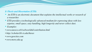 E-Thesis and Dissertation (ETD)
 An ETD is an electronic document that explains the intellectual works or research of
a researcher.
 ETD provides a technologically advanced medium for expressing ideas with less
expense, small space, easy handling, high longevity and never collect dust.
 Examples:
• www.unesco.orb/webworldtd/contribution.html
• http://scholar.lib.vt.edu/theses
• www.geocites.com
• www.more.edu.sg
 