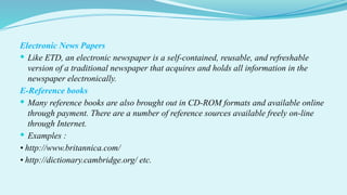 Electronic News Papers
 Like ETD, an electronic newspaper is a self-contained, reusable, and refreshable
version of a traditional newspaper that acquires and holds all information in the
newspaper electronically.
E-Reference books
 Many reference books are also brought out in CD-ROM formats and available online
through payment. There are a number of reference sources available freely on-line
through Internet.
 Examples :
• http://www.britannica.com/
• http://dictionary.cambridge.org/ etc.
 
