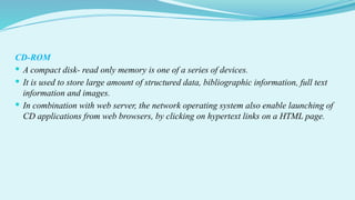 CD-ROM
 A compact disk- read only memory is one of a series of devices.
 It is used to store large amount of structured data, bibliographic information, full text
information and images.
 In combination with web server, the network operating system also enable launching of
CD applications from web browsers, by clicking on hypertext links on a HTML page.
 