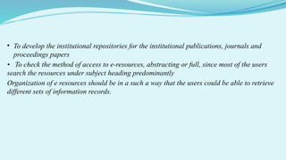• To develop the institutional repositories for the institutional publications, journals and
proceedings papers
• To check the method of access to e-resources, abstracting or full, since most of the users
search the resources under subject heading predominantly
Organization of e resources should be in a such a way that the users could be able to retrieve
different sets of information records.
 