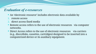 Evaluation of e-resources
 An ‘electronic resource’ includes electronic data available by
1. remote access
2. direct access fixed media
 Remote access refers to the use of electronic resources via computer
networks.
 Direct Access refers to the use of electronic resources via carriers
(e.g., discs/disks, cassettes, cartridges) designed to be inserted into a
computerized device or its auxiliary equipment.
 