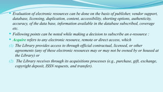  Evaluation of electronic resources can be done on the basis of publisher, vendor support,
database, licensing, duplication, content, accessibility, shorting options, authenticity,
accuracy, of the data base, information available in the database subscribed, coverage
etc.
 Following points can be noted while making a decision to subscribe an e-resource :
 Acquire refers to any electronic resource, remote or direct access, which
(1) The Library provides access to through official contractual, licensed, or other
agreements (any of these electronic resources may or may not be owned by or housed at
the Library) or
(2) The Library receives through its acquisitions processes (e.g., purchase, gift, exchange,
copyright deposit, ISSN requests, and transfer).
 