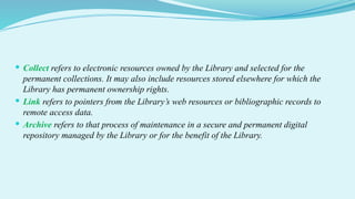  Collect refers to electronic resources owned by the Library and selected for the
permanent collections. It may also include resources stored elsewhere for which the
Library has permanent ownership rights.
 Link refers to pointers from the Library’s web resources or bibliographic records to
remote access data.
 Archive refers to that process of maintenance in a secure and permanent digital
repository managed by the Library or for the benefit of the Library.
 