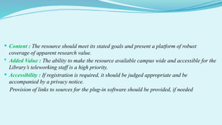  Content : The resource should meet its stated goals and present a platform of robust
coverage of apparent research value.
 Added Value : The ability to make the resource available campus wide and accessible for the
Library’s teleworking staff is a high priority.
 Accessibility : If registration is required, it should be judged appropriate and be
accompanied by a privacy notice.
Provision of links to sources for the plug-in software should be provided, if needed
 