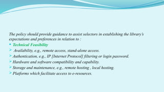 The policy should provide guidance to assist selectors in establishing the library’s
expectations and preferences in relation to :
 Technical Feasibility
 Availability, e.g., remote access, stand-alone access.
 Authentication, e.g., IP [Internet Protocol] filtering or login password.
 Hardware and software compatibility and capability.
 Storage and maintenance, e.g., remote hosting , local hosting.
 Platforms which facilitate access to e-resources.
 