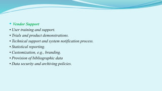  Vendor Support
• User training and support.
• Trials and product demonstrations.
• Technical support and system notification process.
• Statistical reporting.
• Customization, e.g., branding.
• Provision of bibliographic data
• Data security and archiving policies.
 