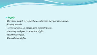  Supply
• Purchase model, e.g., purchase, subscribe, pay per view, rental.
• Pricing models
• Access options, i.e. single user, multiple users.
• Archiving and post termination rights.
• Maintenance fees.
• Cancellation rights.
 