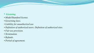  Licensing
• Model/Standard license.
• Governing laws.
• Liability for unauthorized use.
• Definition of authorized users; Definition of authorized sites.
• Fair use provision.
• Termination.
• Refunds.
• Period of agreement.
 
