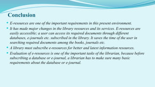 Conclusion
 E-resources are one of the important requirements in this present environment.
 It has made major changes in the library resources and its services. E-resources are
easily accessible; a user can access its required documents through different
databases, e-journals etc. subscribed in the library. It saves the time of the user in
searching required documents among the books, journals etc.
 A library must subscribe e-resources for better and latest information resources.
 Evaluation of e-resources is one of the important tasks of the librarian, because before
subscribing a database or e-journal, a librarian has to make sure many basic
requirements about the database or e-journal.
 