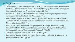 references
1. Dhanavandan, S. and Tamizhchelvan, M. (2012). “An Evaluation of E-Resources in
Academic Libraries in Tamil Nadu”. Journal of Emerging Trends in Computing and
Information Sciences. vol. 3, no. 3, March, pp. 421-422.
2. Meadow, C. T. (1988). “Back to the future: Making and interpreting the database
industry timeline”, Database, vol. 11, no. 5, p.1416.
3. Thornton and Glenda, A. (2000). “Impact of Electronic Resources on Collection
Development, the Roles of Librarians, and Library Consortia”, Library Trends, vol.
48, no. 4, Spring, pp. 843-844.
4. ALA (2002). Anglo-American Cataloguing Rules, Chicago: American Library
Association (ALA), the Canadian Library Association (CLA), and the Chartered
Institute of Library and Information Professionals (CILIP).
5. Library of Congress. (2008). op. cit., p.2. 8. Ibid., p.3.
6. Johnson and Sharon (2012). Key issues for e-resource collection development : A
guide for libraries, IFLA, pp.4-6.
 