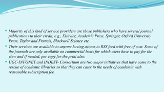  Majority of this kind of service providers are those publishers who have several journal
publications to their credit, e.g., Elsevier, Academic Press, Springer, Oxford University
Press, Taylor and Francis, Blackwell Science etc.
 Their services are available to anyone having access to RSS feed with free of cost. Some of
the journals are only available on commercial basis for which users have to pay for the
view and if needed, per copy for the print also.
 UGC-INFONET and INDEST- Consortium are two major initiatives that have come to the
rescue of academic libraries so that they can cater to the needs of academia with
reasonable subscription fee.
 