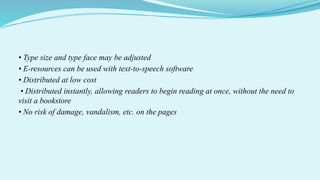 • Type size and type face may be adjusted
• E-resources can be used with text-to-speech software
• Distributed at low cost
• Distributed instantly, allowing readers to begin reading at once, without the need to
visit a bookstore
• No risk of damage, vandalism, etc. on the pages
 