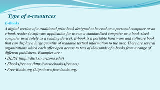 Type of e-resources
E-Books
A digital version of a traditional print book designed to be read on a personal computer or an
e-book reader (a software application for use on a standardized computer or a book-sized
computer used solely as a reading device). E-book is a portable hard ware and software book
that can display a large quantity of readable textual information to the user. There are several
organizations which each offer open access to tens of thousands of e-books from a range of
different publishers. Examples are :
• DLIST (http://dlist.sir.arizona.edu/)
• Ebook4free.net (http://www.ebooks4free.net)
• Free-Books.org (http://www.free-books.org)
 