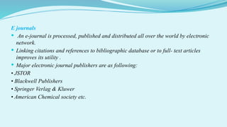 E journals
 An e-journal is processed, published and distributed all over the world by electronic
network.
 Linking citations and references to bibliographic database or to full- text articles
improves its utility .
 Major electronic journal publishers are as following:
• JSTOR
• Blackwell Publishers
• Springer Verlag & Kluwer
• American Chemical society etc.
 