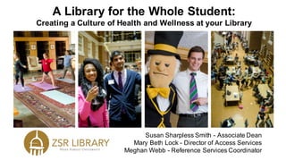 A Library for the Whole Student:
Creating a Culture of Health and Wellness at your Library
Susan Sharpless Smith - Associate Dean
Mary Beth Lock - Director of Access Services
Meghan Webb - Reference Services Coordinator
 