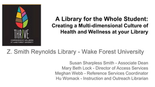 A Library for the Whole Student:
Creating a Multi-dimensional Culture of
Health and Wellness at your Library
Z. Smith Reynolds Library - Wake Forest University
Susan Sharpless Smith - Associate Dean
Mary Beth Lock - Director of Access Services
Meghan Webb - Reference Services Coordinator
Hu Womack - Instruction and Outreach Librarian
 