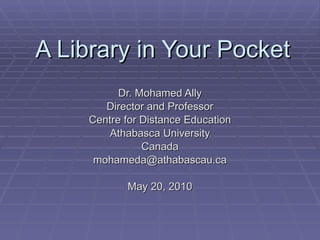 A Library in Your Pocket Dr. Mohamed Ally Director and Professor Centre for Distance Education Athabasca University Canada [email_address] May 20, 2010 